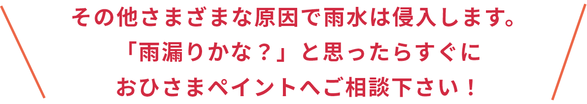 その他さまざまな原因で雨水は侵入します。「雨漏りかな？」と思ったらすぐに おひさまペイントへご相談ください！