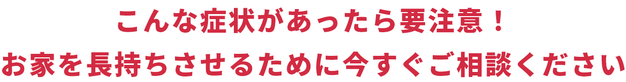 こんな症状があったら要注意！ お家を長持ちさせるために今すぐご相談ください